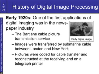 9
of
36
History of Digital Image Processing
Early 1920s: One of the first applications of
digital imaging was in the news-
paper industry
– The Bartlane cable picture
transmission service
– Images were transferred by submarine cable
between London and New York
– Pictures were coded for cable transfer and
reconstructed at the receiving end on a
telegraph printer
Early digital image
Images
taken
from
Gonzalez
&
Woods,
Digital
Image
Processing
(2002)
 