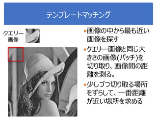 テンプレートマッチング
画像の中から最も近い
画像を探す
クエリ―画像と同じ大
きさの画像(パッチ)を
切り取り、画像間の距
離を測る。
少しづつ切り取る場所
をずらして、一番距離
が近い場所を求める
クエリ―
画像
 