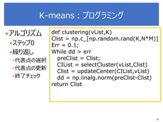 K-means：プログラミング
30
アルゴリズム
ステップ0
繰り返し
•代表点の選択
•代表点の更新
•終了チェック
def clustering(vList,K)
Clist = np.c_[np.random.rand(K,N*M)]
Err = 0.1;
While dd > err
preClist = Clist;
CIList = selectCluster(vList,Clist)
Clist = updateCenter(CIList,vList)
dd = np.linalg.norm(preClist-Clist)
return Clist
 
