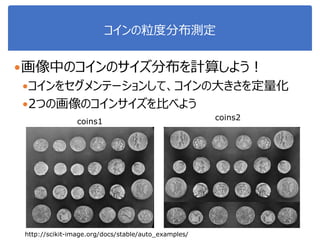 コインの粒度分布測定
画像中のコインのサイズ分布を計算しよう！
コインをセグメンテーションして、コインの大きさを定量化
2つの画像のコインサイズを比べよう
coins2coins1
http://scikit-image.org/docs/stable/auto_examples/
 