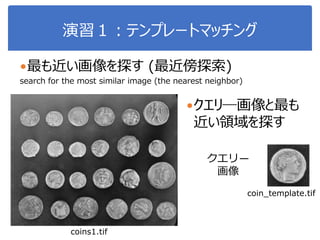 演習１：テンプレートマッチング
最も近い画像を探す (最近傍探索)
search for the most similar image (the nearest neighbor)
クエリ―画像と最も
近い領域を探す
クエリ―
画像
coin_template.tif
coins1.tif
 