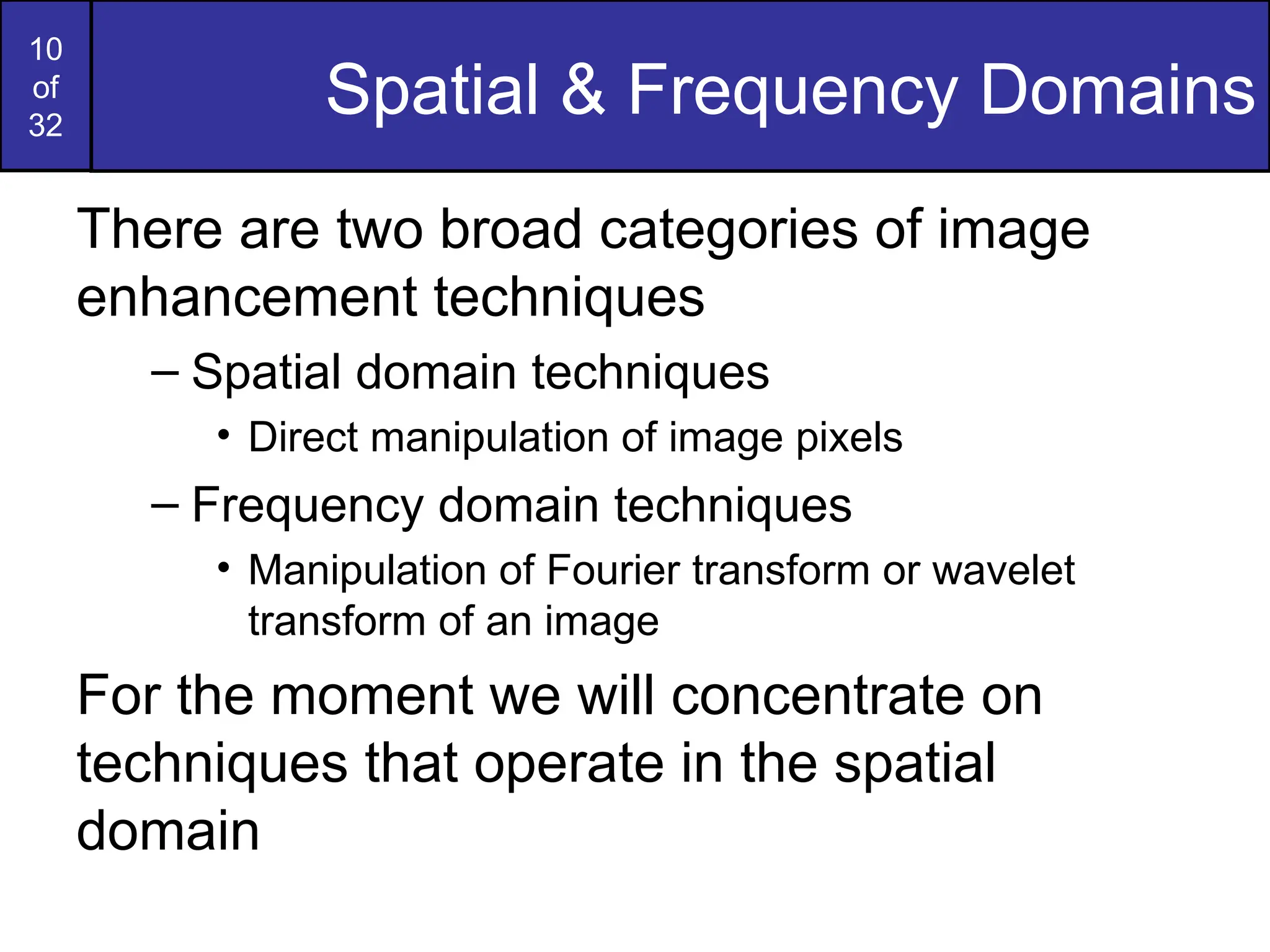 10
of
32
Spatial & Frequency Domains
There are two broad categories of image
enhancement techniques
– Spatial domain techniques
• Direct manipulation of image pixels
– Frequency domain techniques
• Manipulation of Fourier transform or wavelet
transform of an image
For the moment we will concentrate on
techniques that operate in the spatial
domain
 