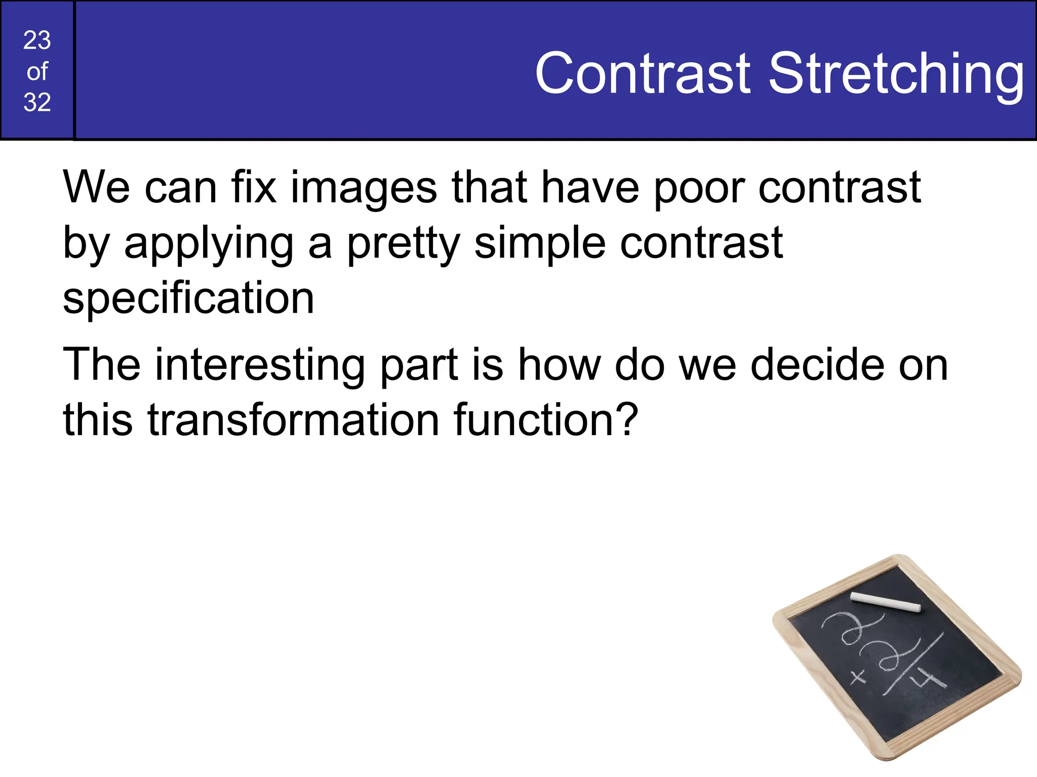 23
of
32
Contrast Stretching
We can fix images that have poor contrast
by applying a pretty simple contrast
specification
The interesting part is how do we decide on
this transformation function?
 
