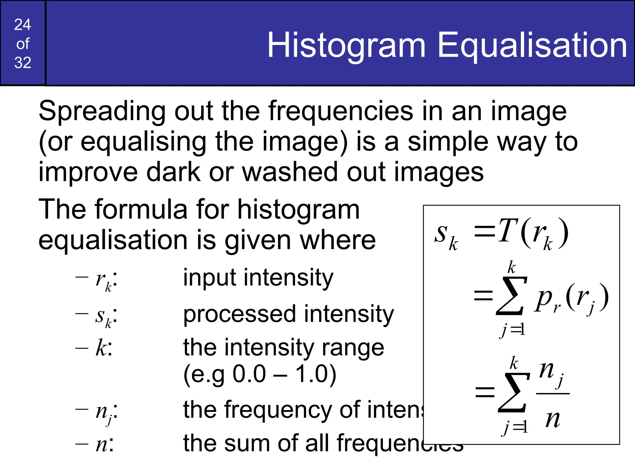 24
of
32
Histogram Equalisation
Spreading out the frequencies in an image
(or equalising the image) is a simple way to
improve dark or washed out images
The formula for histogram
equalisation is given where
– rk: input intensity
– sk: processed intensity
– k: the intensity range
(e.g 0.0 – 1.0)
– nj: the frequency of intensity j
– n: the sum of all frequencies
)
( k
k r
T
s 



k
j
j
r r
p
1
)
(



k
j
j
n
n
1
 