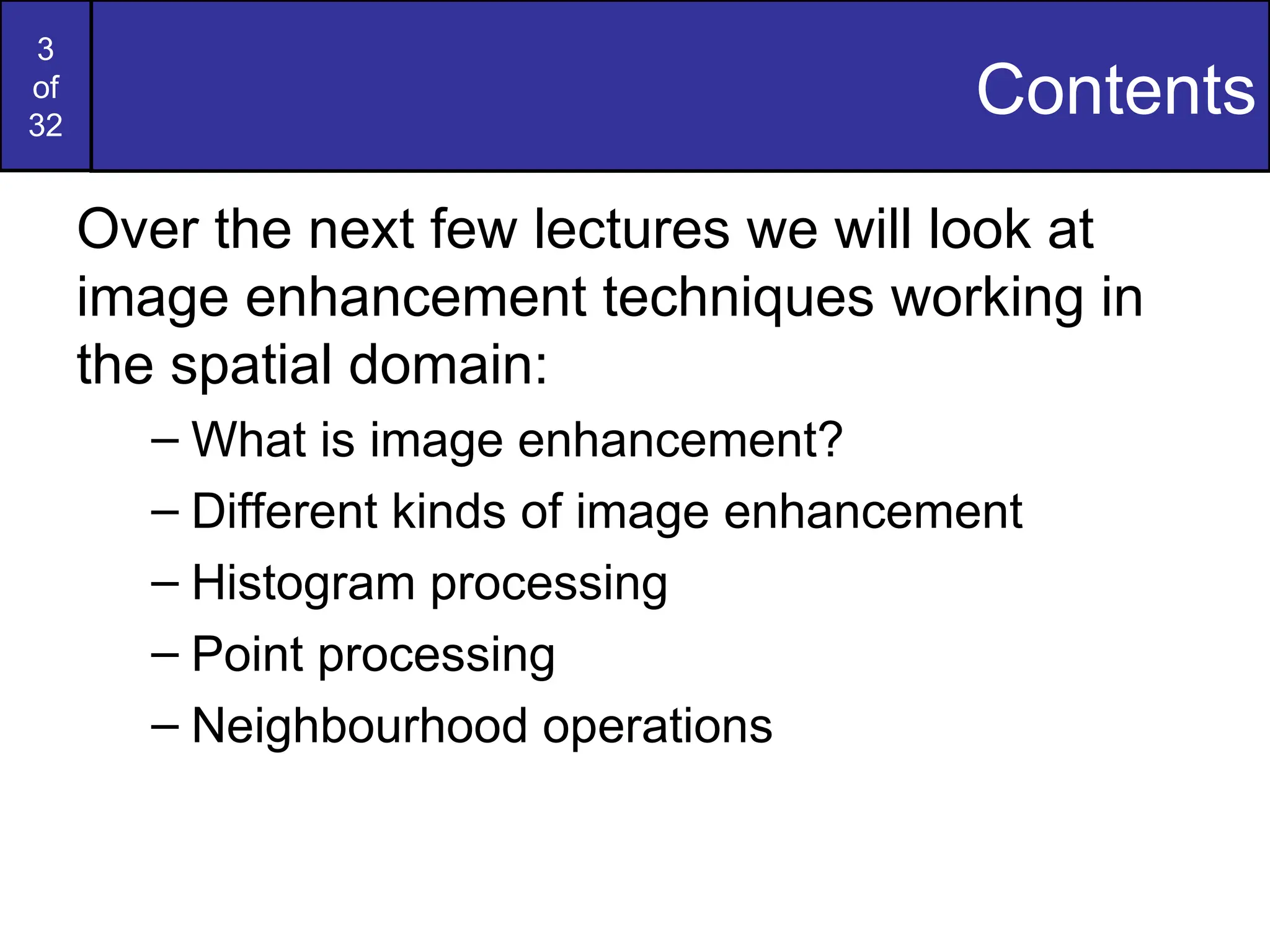 3
of
32
Contents
Over the next few lectures we will look at
image enhancement techniques working in
the spatial domain:
– What is image enhancement?
– Different kinds of image enhancement
– Histogram processing
– Point processing
– Neighbourhood operations
 