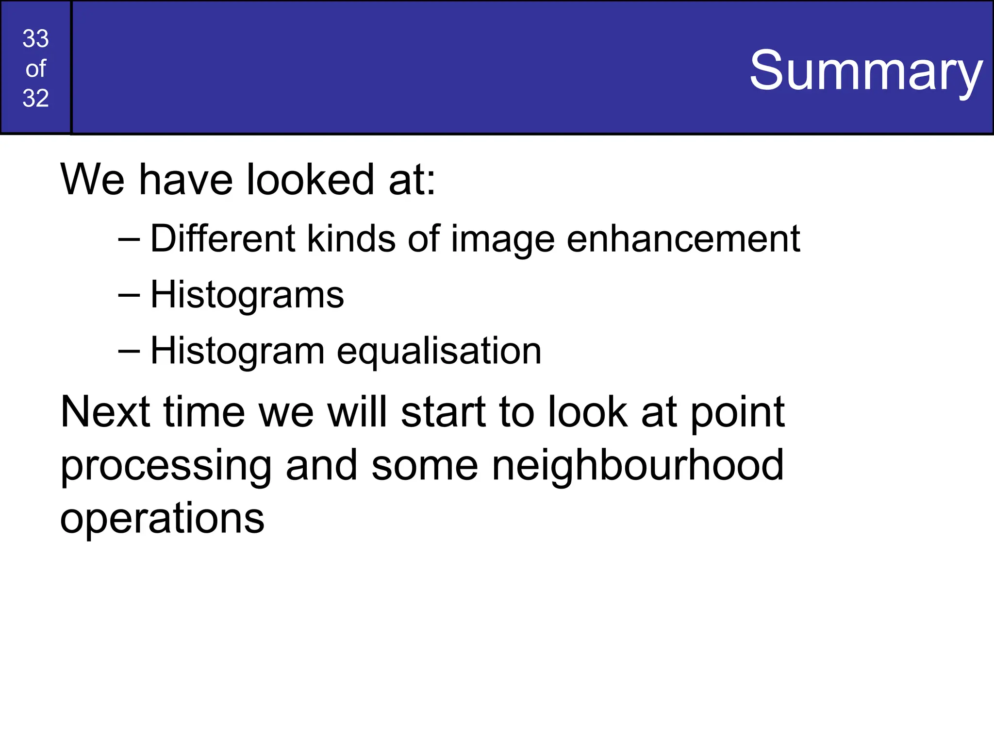 33
of
32
Summary
We have looked at:
– Different kinds of image enhancement
– Histograms
– Histogram equalisation
Next time we will start to look at point
processing and some neighbourhood
operations
 