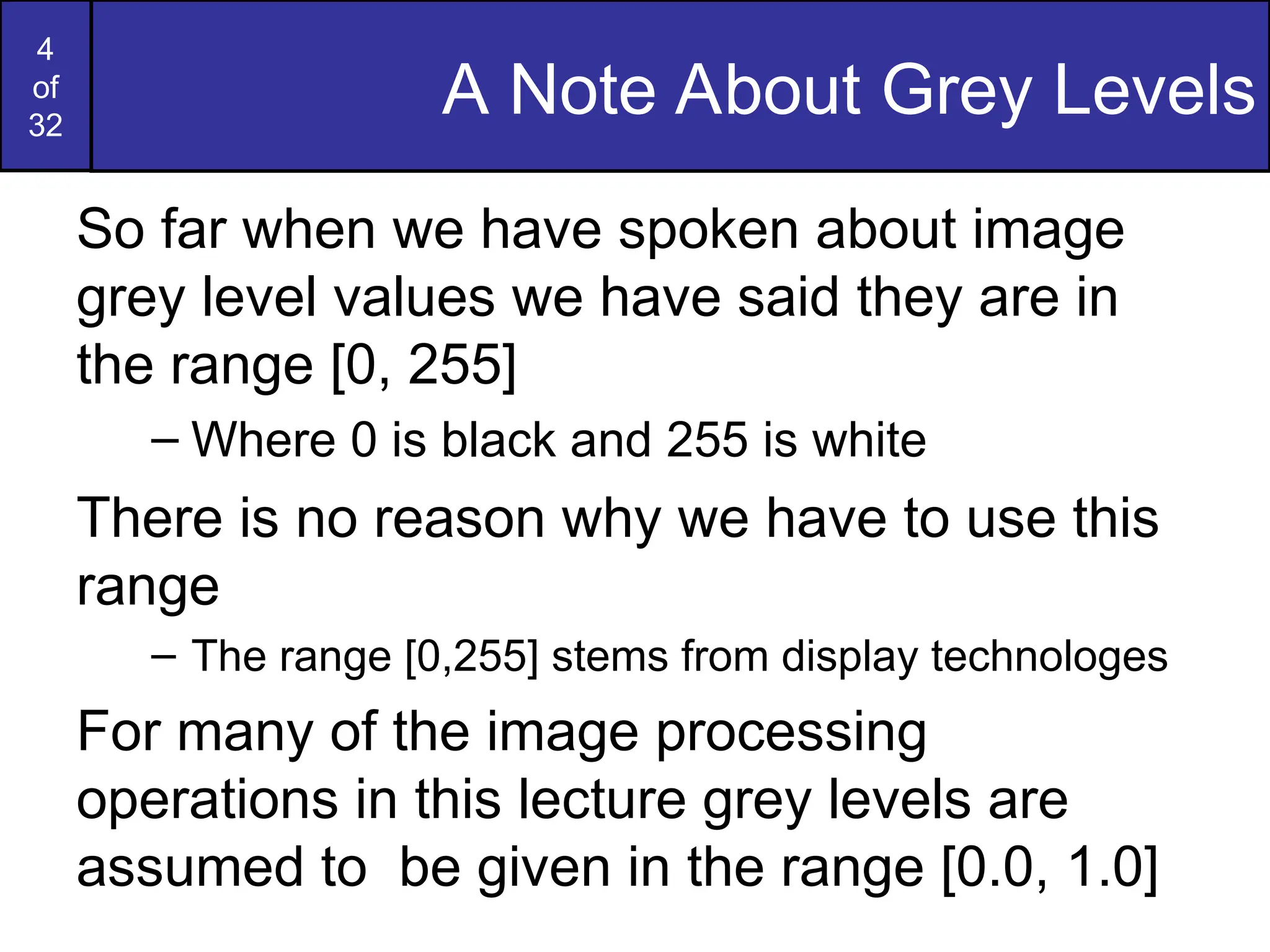 4
of
32
A Note About Grey Levels
So far when we have spoken about image
grey level values we have said they are in
the range [0, 255]
– Where 0 is black and 255 is white
There is no reason why we have to use this
range
– The range [0,255] stems from display technologes
For many of the image processing
operations in this lecture grey levels are
assumed to be given in the range [0.0, 1.0]
 