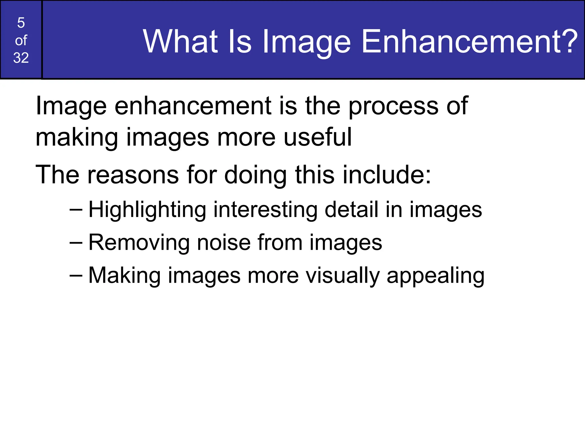 5
of
32
What Is Image Enhancement?
Image enhancement is the process of
making images more useful
The reasons for doing this include:
– Highlighting interesting detail in images
– Removing noise from images
– Making images more visually appealing
 