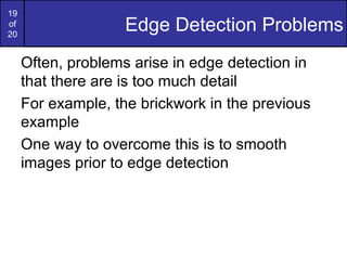 19
of
20
Edge Detection Problems
Often, problems arise in edge detection in
that there are is too much detail
For example, the brickwork in the previous
example
One way to overcome this is to smooth
images prior to edge detection
 