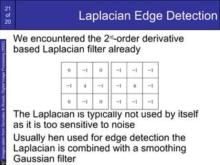 21
of
20
Laplacian Edge Detection
We encountered the 2nd
-order derivative
based Laplacian filter already
The Laplacian is typically not used by itself
as it is too sensitive to noise
Usually hen used for edge detection the
Laplacian is combined with a smoothing
Gaussian filter
ImagestakenfromGonzalez&Woods,DigitalImageProcessing(2002)
 
