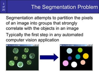 3
of
20
The Segmentation Problem
Segmentation attempts to partition the pixels
of an image into groups that strongly
correlate with the objects in an image
Typically the first step in any automated
computer vision application
 