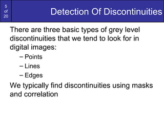 5
of
20
Detection Of Discontinuities
There are three basic types of grey level
discontinuities that we tend to look for in
digital images:
– Points
– Lines
– Edges
We typically find discontinuities using masks
and correlation
 