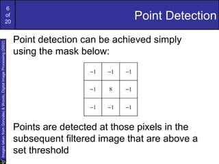 6
of
20
Point Detection
Point detection can be achieved simply
using the mask below:
Points are detected at those pixels in the
subsequent filtered image that are above a
set threshold
ImagestakenfromGonzalez&Woods,DigitalImageProcessing(2002)
 