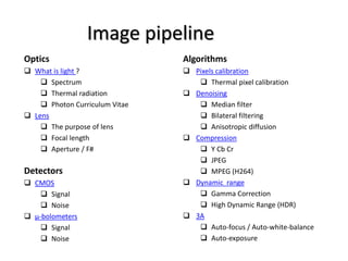 Image pipeline
Algorithms
 Pixels calibration
 Thermal pixel calibration
 Denoising
 Median filter
 Bilateral filtering
 Anisotropic diffusion
 Compression
 Y Cb Cr
 JPEG
 MPEG (H264)
 Dynamic range
 Gamma Correction
 High Dynamic Range (HDR)
 3A
 Auto-focus / Auto-white-balance
 Auto-exposure
Optics
 What is light ?
 Spectrum
 Thermal radiation
 Photon Curriculum Vitae
 Lens
 The purpose of lens
 Focal length
 Aperture / F#
Detectors
 CMOS
 Signal
 Noise
 μ-bolometers
 Signal
 Noise
 