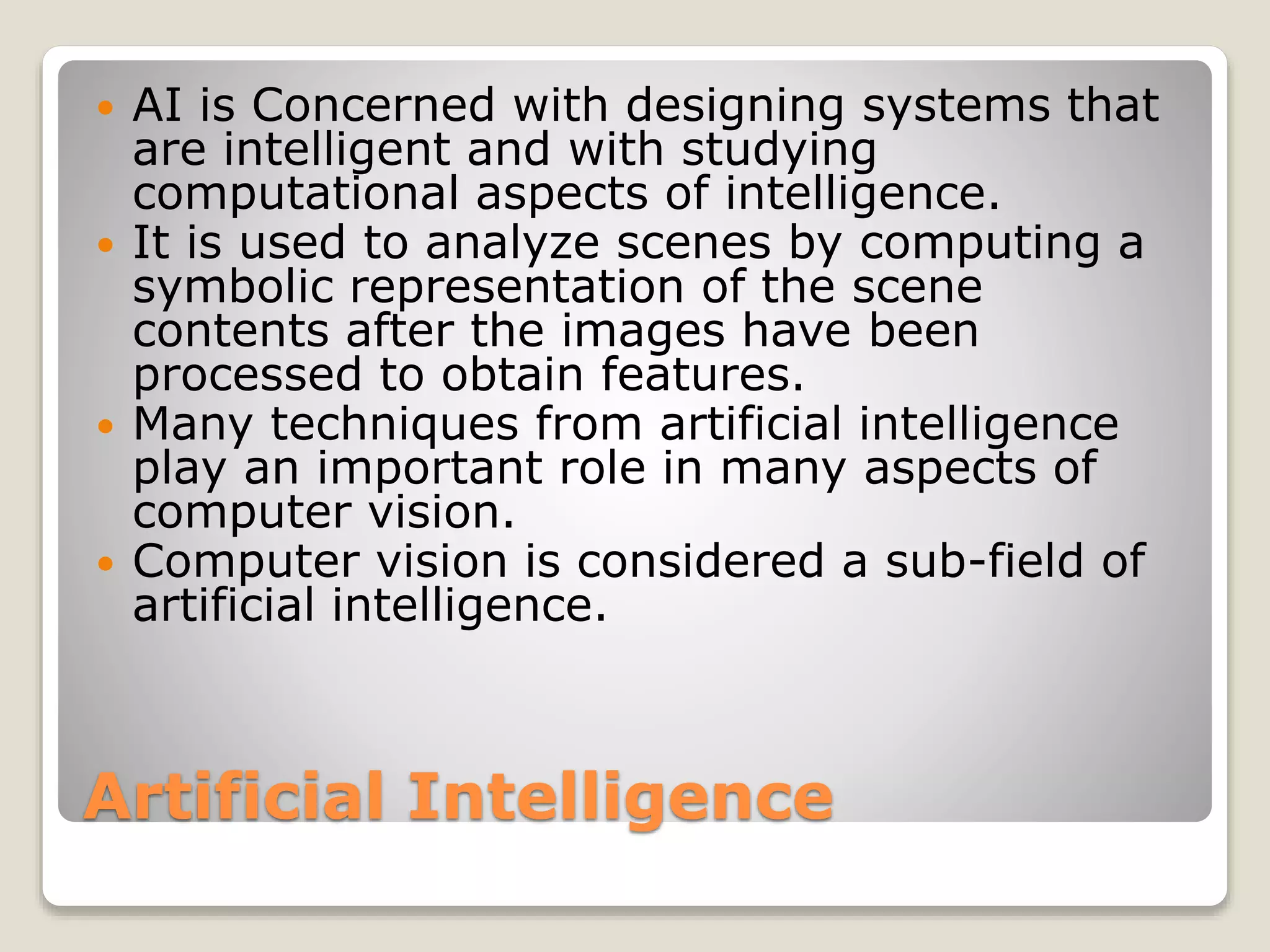 Artificial Intelligence
 AI is Concerned with designing systems that
are intelligent and with studying
computational aspects of intelligence.
 It is used to analyze scenes by computing a
symbolic representation of the scene
contents after the images have been
processed to obtain features.
 Many techniques from artificial intelligence
play an important role in many aspects of
computer vision.
 Computer vision is considered a sub-field of
artificial intelligence.
 