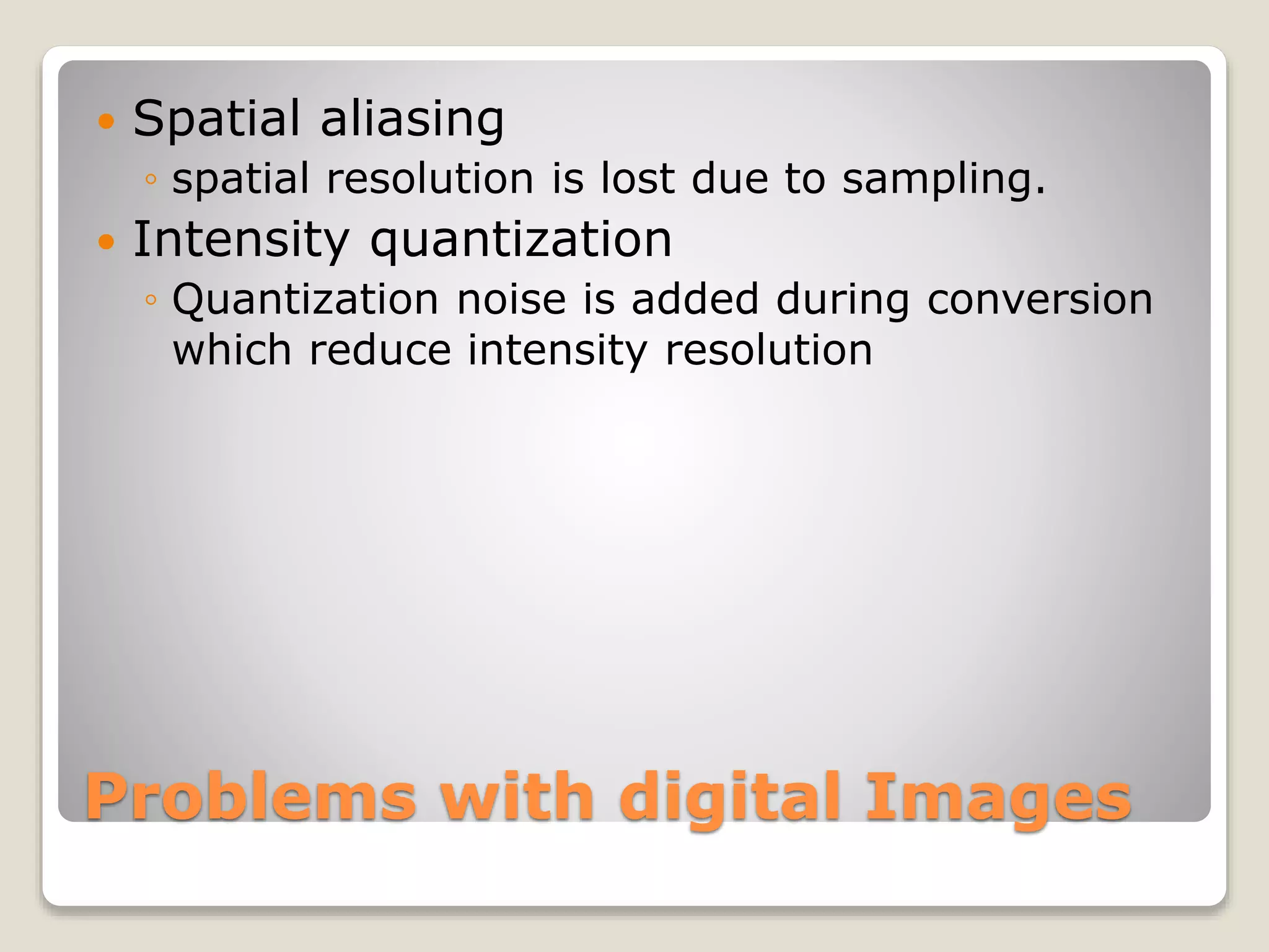 Problems with digital Images
 Spatial aliasing
◦ spatial resolution is lost due to sampling.
 Intensity quantization
◦ Quantization noise is added during conversion
which reduce intensity resolution
 