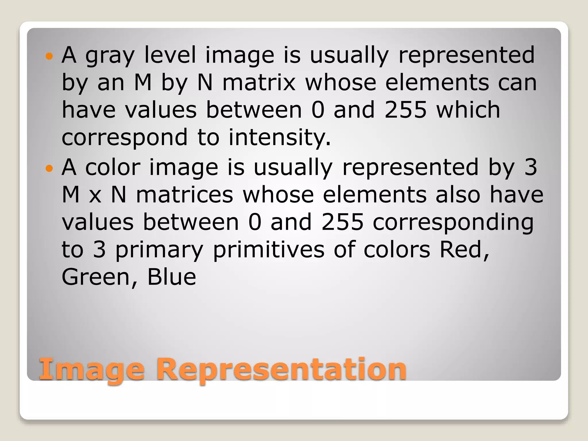 Image Representation
 A gray level image is usually represented
by an M by N matrix whose elements can
have values between 0 and 255 which
correspond to intensity.
 A color image is usually represented by 3
M x N matrices whose elements also have
values between 0 and 255 corresponding
to 3 primary primitives of colors Red,
Green, Blue
 
