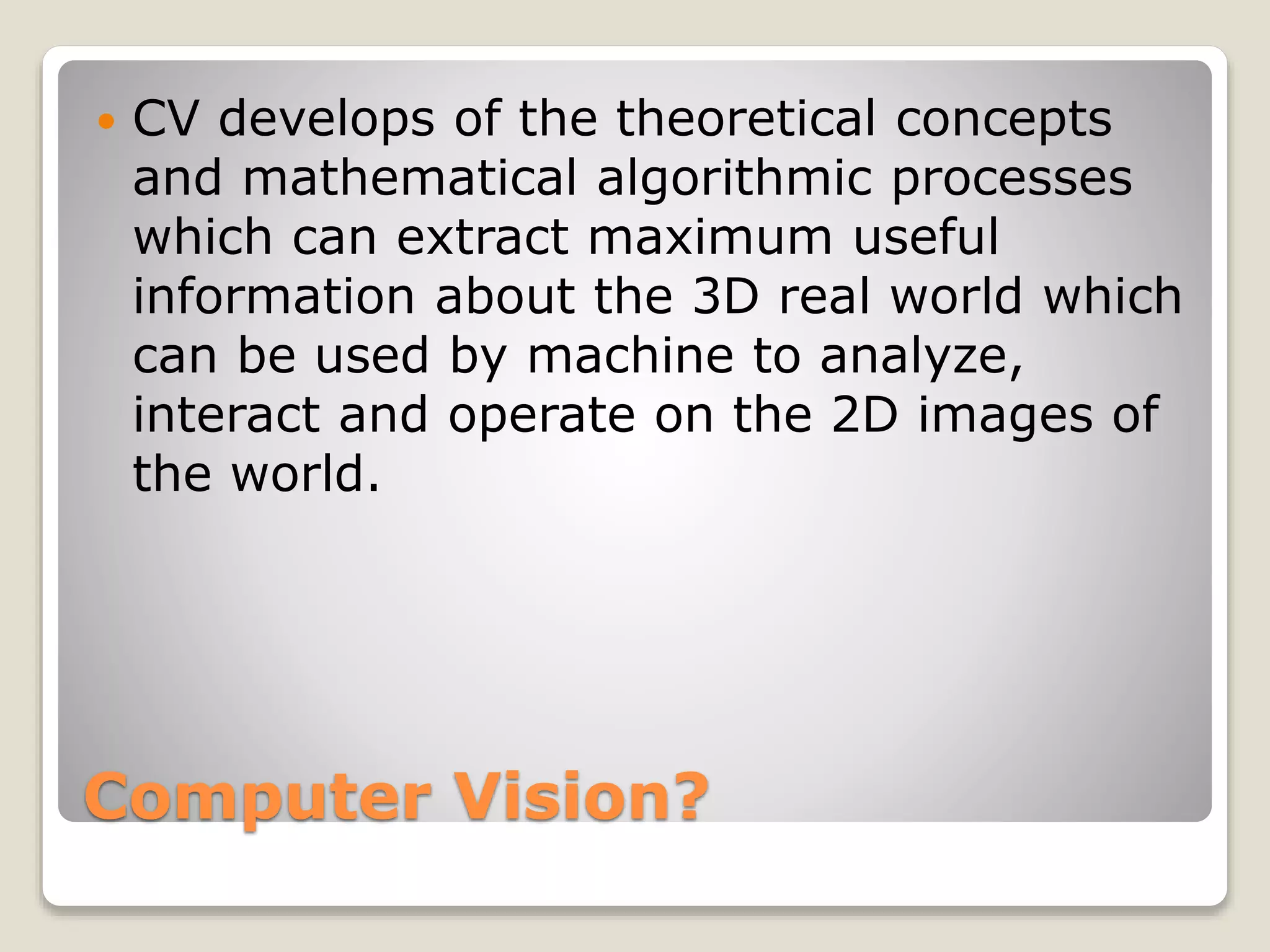 Computer Vision?
 CV develops of the theoretical concepts
and mathematical algorithmic processes
which can extract maximum useful
information about the 3D real world which
can be used by machine to analyze,
interact and operate on the 2D images of
the world.
 