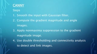 CANNY
Steps
1. Smooth the input with Gaussian filter.
2. Compute the gradient magnitude and angle
images.
3. Apply nonmaxima suppression to the gradient
magnitude image.
4. Use double thresholding and connectivity analysis
to detect and link images.
 