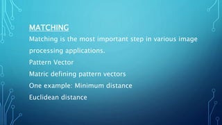 MATCHING
Matching is the most important step in various image
processing applications.
Pattern Vector
Matric defining pattern vectors
One example: Minimum distance
Euclidean distance
 