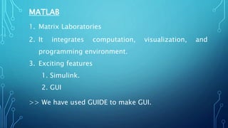 MATLAB
1. Matrix Laboratories
2. It integrates computation, visualization, and
programming environment.
3. Exciting features
1. Simulink.
2. GUI
>> We have used GUIDE to make GUI.
 