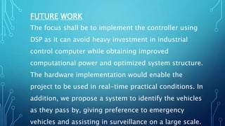 FUTURE WORK
The focus shall be to implement the controller using
DSP as it can avoid heavy investment in industrial
control computer while obtaining improved
computational power and optimized system structure.
The hardware implementation would enable the
project to be used in real-time practical conditions. In
addition, we propose a system to identify the vehicles
as they pass by, giving preference to emergency
vehicles and assisting in surveillance on a large scale.
 