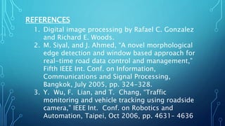 REFERENCES
1. Digital image processing by Rafael C. Gonzalez
and Richard E. Woods.
2. M. Siyal, and J. Ahmed, “A novel morphological
edge detection and window based approach for
real-time road data control and management,”
Fifth IEEE Int. Conf. on Information,
Communications and Signal Processing,
Bangkok, July 2005, pp. 324-328.
3. Y. Wu, F. Lian, and T. Chang, “Traffic
monitoring and vehicle tracking using roadside
camera,” IEEE Int. Conf. on Robotics and
Automation, Taipei, Oct 2006, pp. 4631– 4636
 