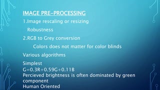 IMAGE PRE-PROCESSING
1.Image rescaling or resizing
Robustness
2.RGB to Grey conversion
Colors does not matter for color blinds
Various algorithms
Simplest
G=0.3R+0.59G+0.11B
Percieved brightness is often dominated by green
component
Human Oriented
 