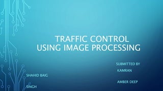 TRAFFIC CONTROL
USING IMAGE PROCESSING
SUBMITTED BY
KAMRAN
SHAHID BAIG
AMBER DEEP
SINGH
 