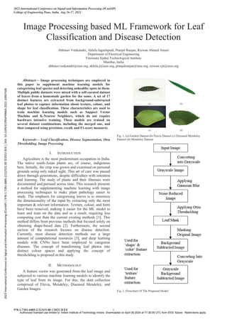 Image Processing based ML Framework for Leaf
Classification and Disease Detection
Abhinav Venkatadri, Akhila Jagarlapudi, Pranjal Ranjan, Rizwan Ahmed Ansari
Department of Electrical Engineering
Veermata Jijabai Technological Institute
Mumbai, India
abhinavvenkatadri@ieee.org, akhila.j@ieee.org, pranjalranjan@ieee.org, rizwan.vjti@ieee.org
Abstract— Image processing techniques are employed in
this paper to supplement machine learning models for
categorizing leaf species and detecting unhealthy spots in them.
Multiple public datasets were mixed with a self-curated dataset
of leaves from a homemade garden for the same. A set of 17
distinct features are extracted from background-subtracted
leaf photos to capture information about texture, colour, and
shape for leaf classification. These characteristics are used to
train machine learning models such as Support Vector
Machine and K-Nearest Neighbors, which do not require
hardware intensive training. These models are trained on
several dataset combinations, including the merged one, and
then compared using precision, recall, and F1-score measures.
Keywords— Leaf Classification, Disease Segmentation, Otsu
Thresholding, Image Processing
I. INTRODUCTION
Agriculture is the most predominant occupation in India.
The native south-Asian plants are, of course, indigenous
here. Initially, the crop was grown and examined on personal
grounds using only naked sight. This art of care was passed
down through generations, despite difficulties with retention
and learning. The study of plants and their illnesses were
documented and pursued across time. This research presents
a method for supplementing machine learning with image
processing techniques to make plant pathology easier to
study. The emphasis for categorising leaves is to minimize
the dimensionality of the input by extracting only the most
important & relevant information. Texture, colour, and form
have been removed, making it easier for the ML model to
learn and train on the data and as a result, requiring less
computing cost than the current existing methods [1]. This
method differs from previous methods that focused solely on
obtaining shape-based data [2]. Furthermore, the second
section of the research focuses on disease detection.
Currently, most disease detection methods use a large
amount of computational resources [3], and deep learning
models with CNNs have been employed to categorise
diseases. The concept of transforming leaf photos into
distinct colour spaces and applying the concept of
thresholding is proposed in this study.
II. METHODOLOGY
A feature vector was generated from the leaf image and
subjected to various machine learning models to identify the
type of leaf from its image. For this, the data collection
comprised of Flavia, Mendeley, Diseased Mendeley, and
Garden Images.
Fig. 1. (a) Garden Dataset (b) Flavia Dataset (c) Diseased Mendeley
Dataset (d) Mendeley Dataset
Fig. 2. Flowchart Of The Proposed Model
2022 International Conference on Signal and Information Processing (IConSIP)
College of Engineering Pune, India. Aug 26-27, 2022
978-1-7281-6885-2/22/$31.00 ©2022 IEEE 1
2022
International
Conference
on
Signal
and
Information
Processing
(IConSIP)
|
978-1-7281-6885-2/22/$31.00
©2022
IEEE
|
DOI:
10.1109/ICONSIP49665.2022.10007506
Authorized licensed use limited to: Indian Institute of Technology Indore. Downloaded on April 06,2024 at 17:39:55 UTC from IEEE Xplore. Restrictions apply.
 