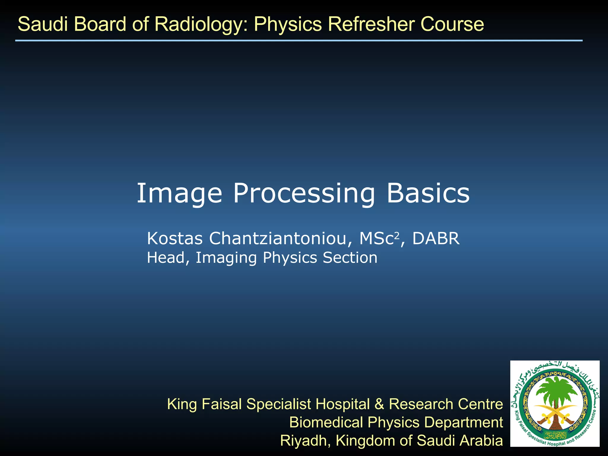 Saudi Board of Radiology: Physics Refresher Course Kostas Chantziantoniou, MSc 2 , DABR Head, Imaging Physics Section King Faisal Specialist Hospital & Research Centre Biomedical Physics Department Riyadh, Kingdom of Saudi Arabia Image Processing Basics 