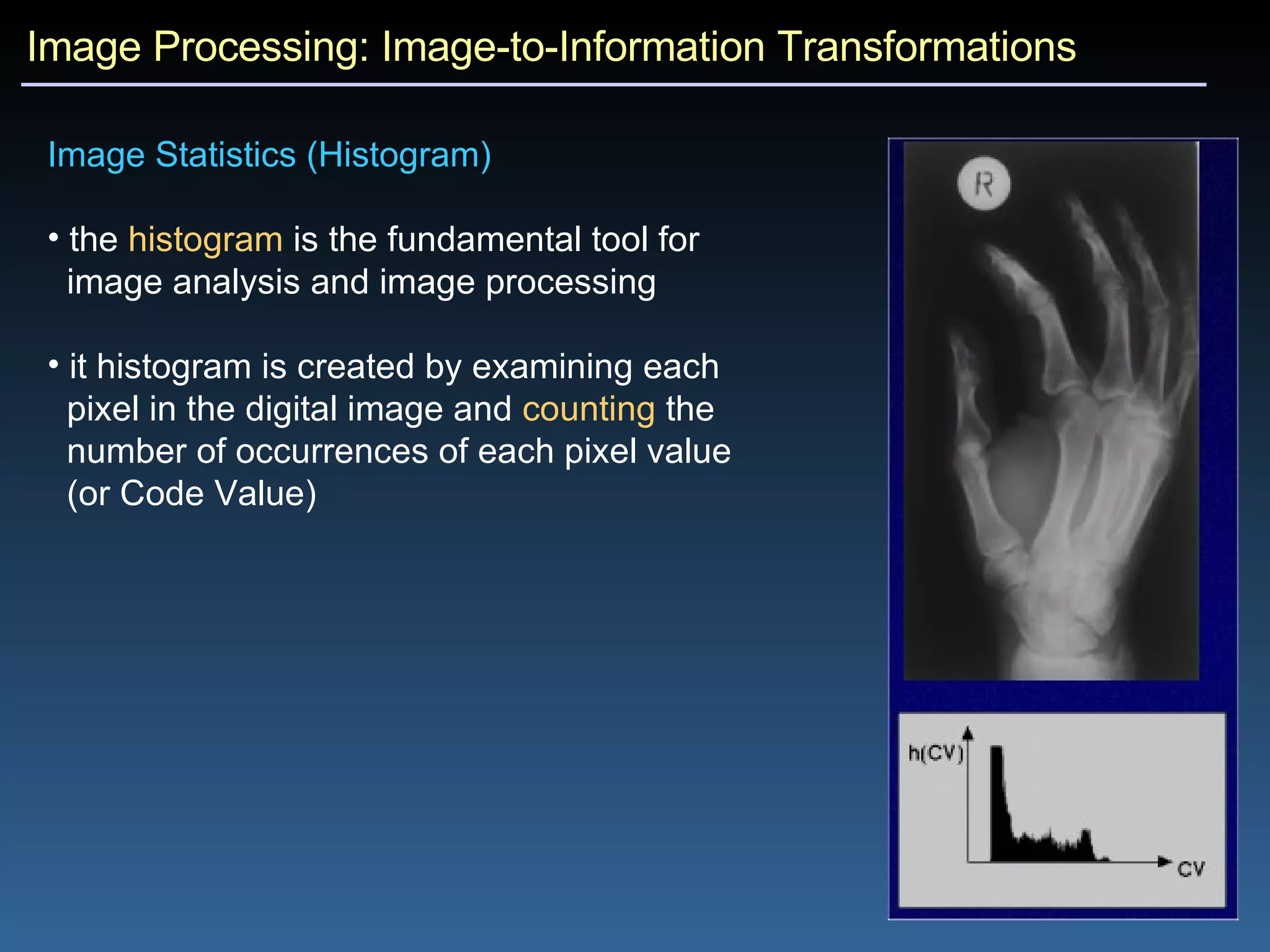 Image Processing: Image-to-Information Transformations Image Statistics (Histogram)  the  histogram  is the fundamental tool for  image analysis and image processing it histogram is created by examining each  pixel in the digital image and  counting  the  number of occurrences of each pixel value  (or Code Value)  