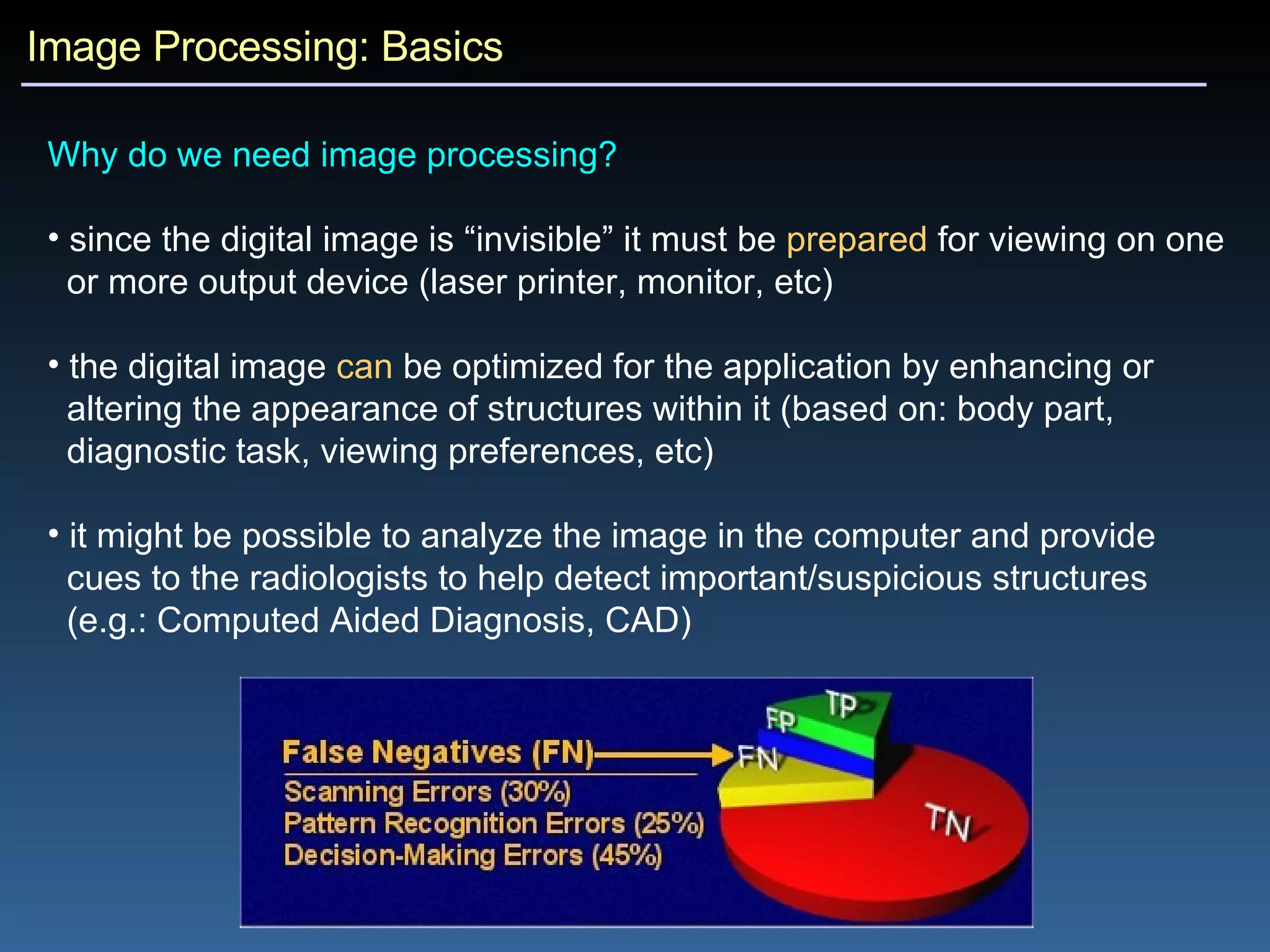 Image Processing: Basics Why do we need image processing?   since the digital image is “invisible” it must be  prepared  for viewing on one  or more output device (laser printer, monitor, etc) the digital image  can  be optimized for the application by enhancing or  altering the appearance of structures within it (based on: body part,  diagnostic task, viewing preferences, etc) it might be possible to analyze the image in the computer and provide  cues to the radiologists to help detect important/suspicious structures  (e.g.: Computed Aided Diagnosis, CAD) 