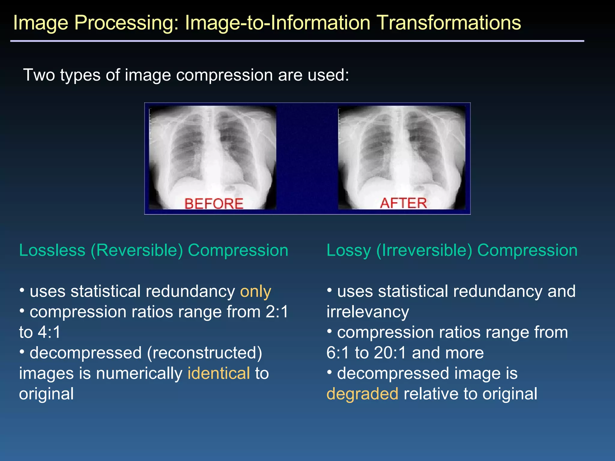 Image Processing: Image-to-Information Transformations Two types of image compression are used: Lossless (Reversible) Compression   uses statistical redundancy  only compression ratios range from 2:1 to 4:1 decompressed (reconstructed) images is numerically  identical  to original Lossy (Irreversible) Compression   uses statistical redundancy and irrelevancy compression ratios range from 6:1 to 20:1 and more decompressed image is  degraded  relative to original 