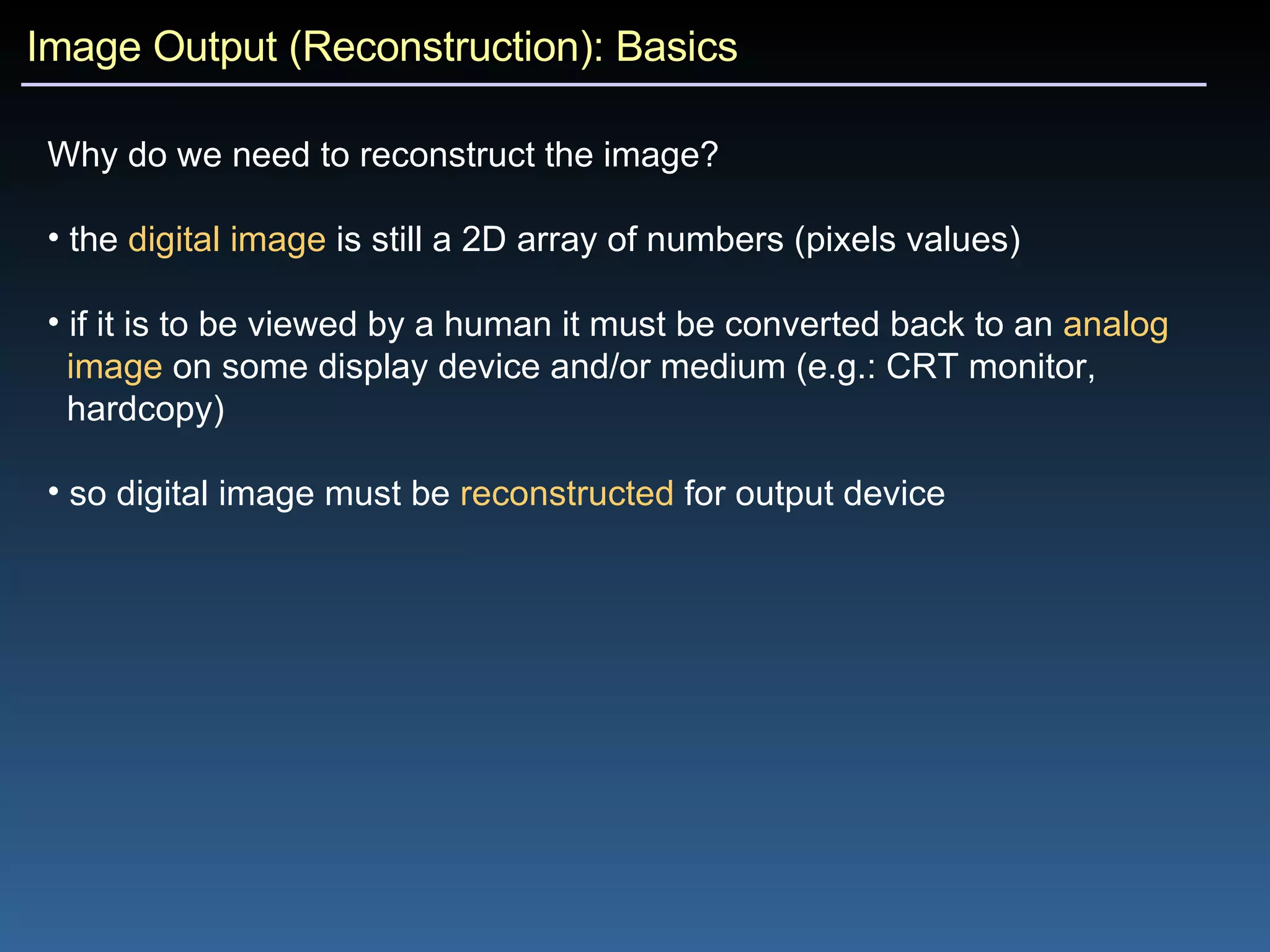 Image Output (Reconstruction): Basics Why do we need to reconstruct the image?   the  digital image  is still a 2D array of numbers (pixels values) if it is to be viewed by a human it must be converted back to an  analog   image  on some display device and/or medium (e.g.: CRT monitor,  hardcopy) so digital image must be  reconstructed  for output device 