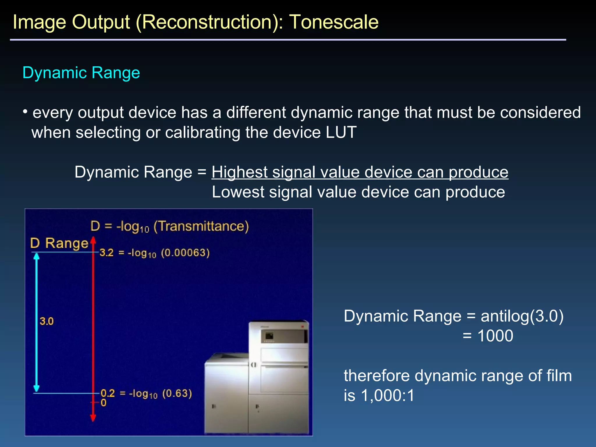 Image Output (Reconstruction): Tonescale Dynamic Range every output device has a different dynamic range that must be considered  when selecting or calibrating the device LUT Dynamic Range =  Highest signal value device can produce   Lowest signal value device can produce Dynamic Range = antilog(3.0) = 1000 therefore dynamic range of film is 1,000:1 