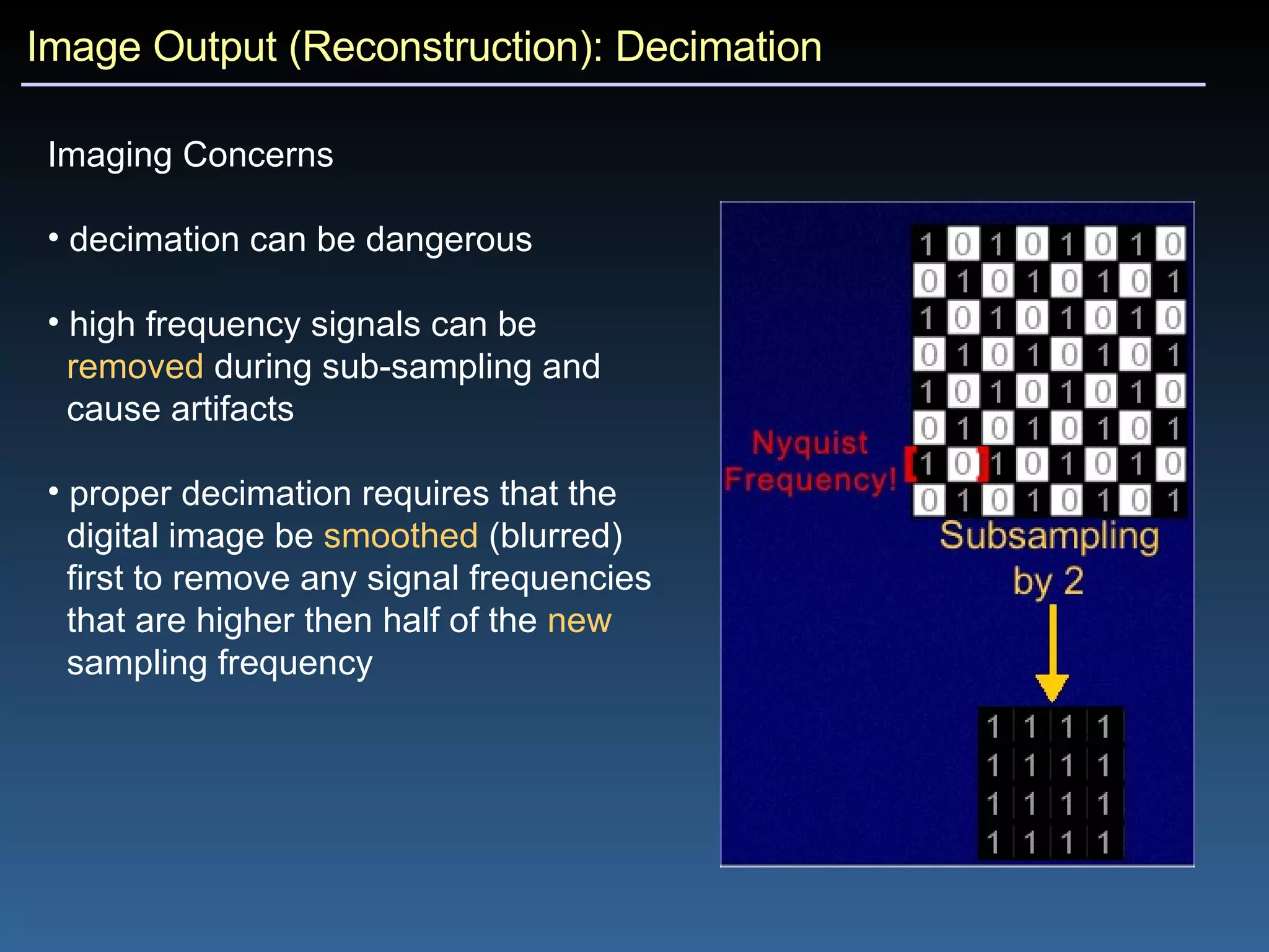 Image Output (Reconstruction): Decimation Imaging Concerns decimation can be dangerous high frequency signals can be  removed  during sub-sampling and  cause artifacts proper decimation requires that the  digital image be  smoothed  (blurred)  first to remove any signal frequencies  that are higher then half of the  new   sampling frequency 