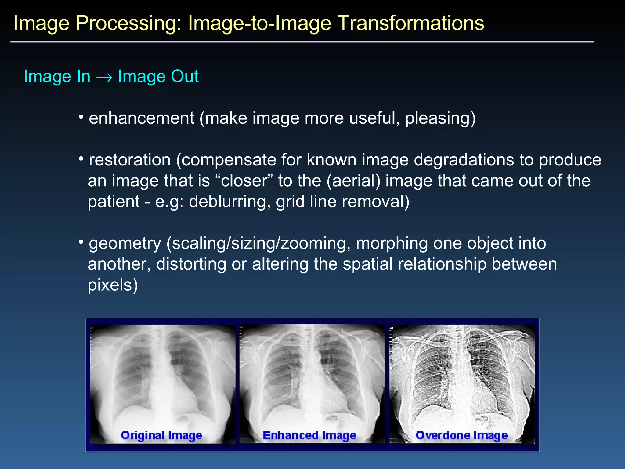 Image Processing: Image-to-Image Transformations Image In    Image Out  enhancement (make image more useful, pleasing) restoration (compensate for known image degradations to produce an image that is “closer” to the (aerial) image that came out of the patient - e.g: deblurring, grid line removal) geometry (scaling/sizing/zooming, morphing one object into  another, distorting or altering the spatial relationship between  pixels) 