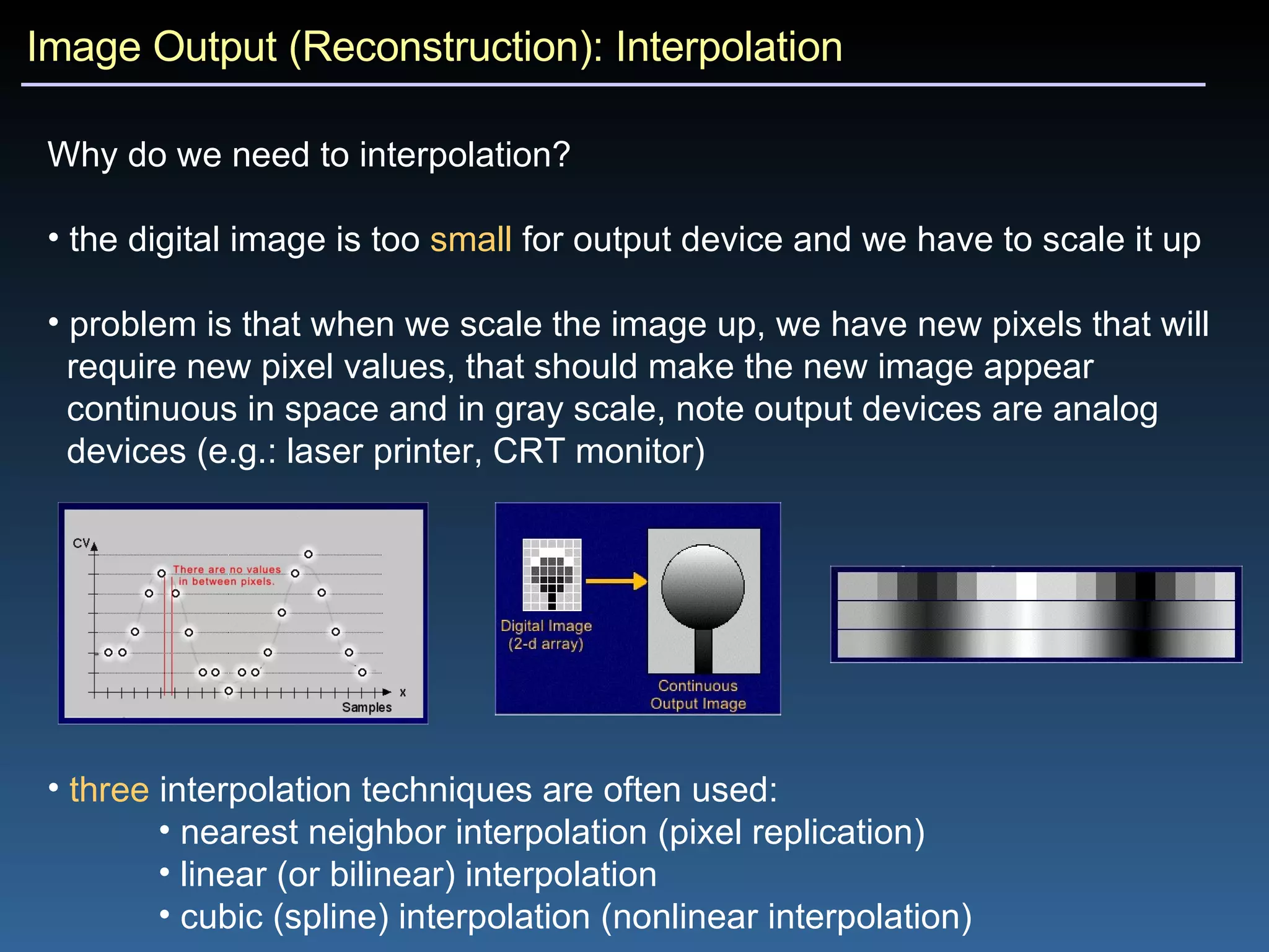 Image Output (Reconstruction): Interpolation Why do we need to interpolation?  the digital image is too  small  for output device and we have to scale it up problem is that when we scale the image up, we have new pixels that will  require new pixel values, that should make the new image appear  continuous in space and in gray scale, note output devices are analog  devices (e.g.: laser printer, CRT monitor) three  interpolation techniques are often used: nearest neighbor interpolation (pixel replication) linear (or bilinear) interpolation cubic (spline) interpolation (nonlinear interpolation) 