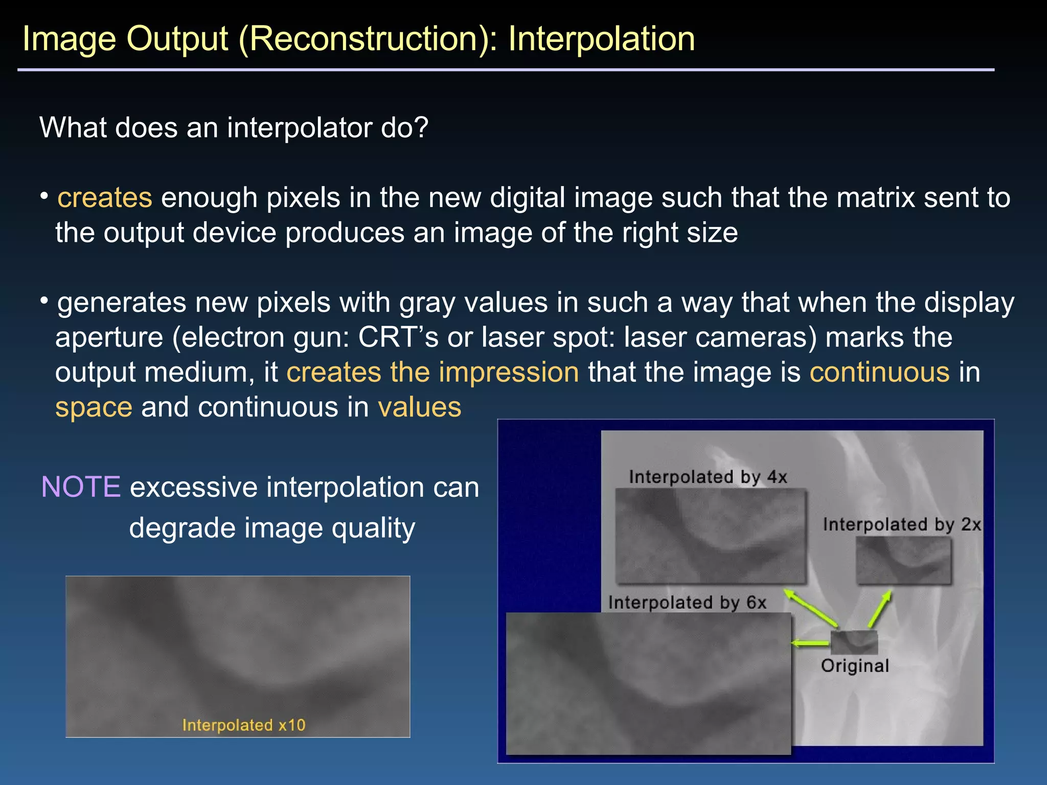 Image Output (Reconstruction): Interpolation What does an interpolator do?   creates  enough pixels in the new digital image such that the matrix sent to  the output device produces an image of the right size generates new pixels with gray values in such a way that when the display  aperture (electron gun: CRT’s or laser spot: laser cameras) marks the  output medium, it  creates the impression  that the image is  continuous  in  space  and continuous in  values NOTE  excessive interpolation can  degrade image quality   