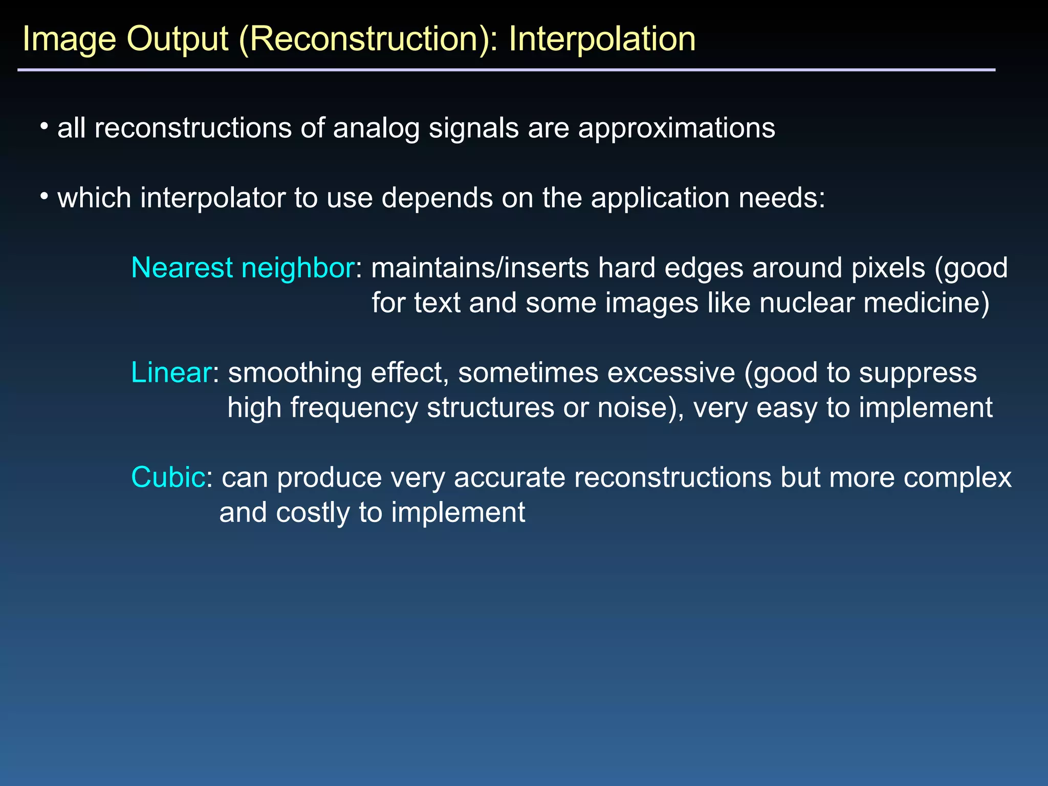 Image Output (Reconstruction): Interpolation all reconstructions of analog signals are approximations which interpolator to use depends on the application needs: Nearest neighbor : maintains/inserts hard edges around pixels (good  for text and some images like nuclear medicine) Linear : smoothing effect, sometimes excessive (good to suppress  high frequency structures or noise), very easy to implement Cubic : can produce very accurate reconstructions but more complex  and costly to implement 