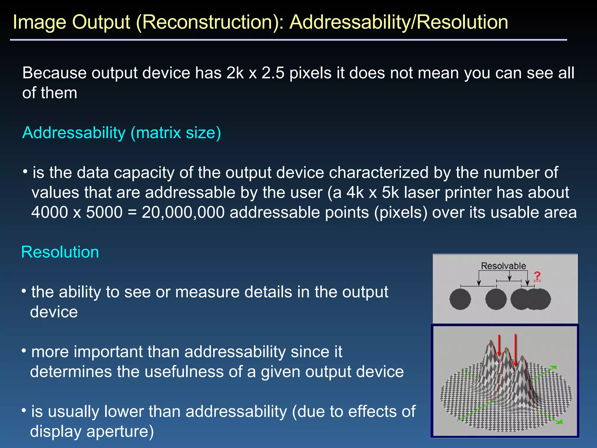 Image Output (Reconstruction): Addressability/Resolution Because output device has 2k x 2.5 pixels it does not mean you can see all of them Addressability (matrix size) is the data capacity of the output device characterized by the number of  values that are addressable by the user (a 4k x 5k laser printer has about  4000 x 5000 = 20,000,000 addressable points (pixels) over its usable area Resolution the ability to see or measure details in the output  device more important than addressability since it  determines the usefulness of a given output device is usually lower than addressability (due to effects of  display aperture) 