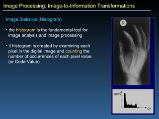 Image Processing: Image-to-Information Transformations Image Statistics (Histogram)  the  histogram  is the fundamental tool for  image analysis and image processing it histogram is created by examining each  pixel in the digital image and  counting  the  number of occurrences of each pixel value  (or Code Value)  