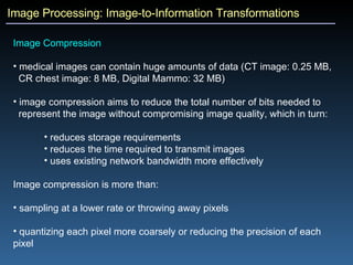 Image Processing: Image-to-Information Transformations Image Compression  medical images can contain huge amounts of data (CT image: 0.25 MB,  CR chest image: 8 MB, Digital Mammo: 32 MB)  image compression aims to reduce the total number of bits needed to  represent the image without compromising image quality, which in turn: reduces storage requirements reduces the time required to transmit images uses existing network bandwidth more effectively Image compression is more than: sampling at a lower rate or throwing away pixels quantizing each pixel more coarsely or reducing the precision of each pixel 