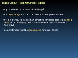 Image Output (Reconstruction): Basics Why do we need to reconstruct the image?   the  digital image  is still a 2D array of numbers (pixels values) if it is to be viewed by a human it must be converted back to an  analog   image  on some display device and/or medium (e.g.: CRT monitor,  hardcopy) so digital image must be  reconstructed  for output device 