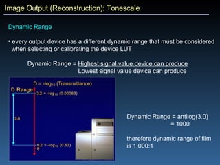 Image Output (Reconstruction): Tonescale Dynamic Range every output device has a different dynamic range that must be considered  when selecting or calibrating the device LUT Dynamic Range =  Highest signal value device can produce   Lowest signal value device can produce Dynamic Range = antilog(3.0) = 1000 therefore dynamic range of film is 1,000:1 