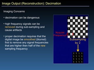 Image Output (Reconstruction): Decimation Imaging Concerns decimation can be dangerous high frequency signals can be  removed  during sub-sampling and  cause artifacts proper decimation requires that the  digital image be  smoothed  (blurred)  first to remove any signal frequencies  that are higher then half of the  new   sampling frequency 
