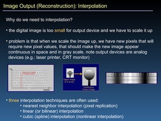 Image Output (Reconstruction): Interpolation Why do we need to interpolation?  the digital image is too  small  for output device and we have to scale it up problem is that when we scale the image up, we have new pixels that will  require new pixel values, that should make the new image appear  continuous in space and in gray scale, note output devices are analog  devices (e.g.: laser printer, CRT monitor) three  interpolation techniques are often used: nearest neighbor interpolation (pixel replication) linear (or bilinear) interpolation cubic (spline) interpolation (nonlinear interpolation) 