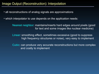 Image Output (Reconstruction): Interpolation all reconstructions of analog signals are approximations which interpolator to use depends on the application needs: Nearest neighbor : maintains/inserts hard edges around pixels (good  for text and some images like nuclear medicine) Linear : smoothing effect, sometimes excessive (good to suppress  high frequency structures or noise), very easy to implement Cubic : can produce very accurate reconstructions but more complex  and costly to implement 