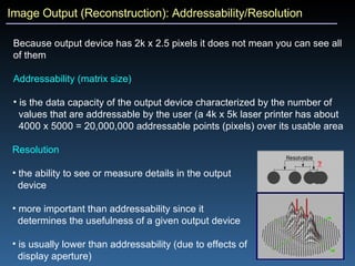 Image Output (Reconstruction): Addressability/Resolution Because output device has 2k x 2.5 pixels it does not mean you can see all of them Addressability (matrix size) is the data capacity of the output device characterized by the number of  values that are addressable by the user (a 4k x 5k laser printer has about  4000 x 5000 = 20,000,000 addressable points (pixels) over its usable area Resolution the ability to see or measure details in the output  device more important than addressability since it  determines the usefulness of a given output device is usually lower than addressability (due to effects of  display aperture) 